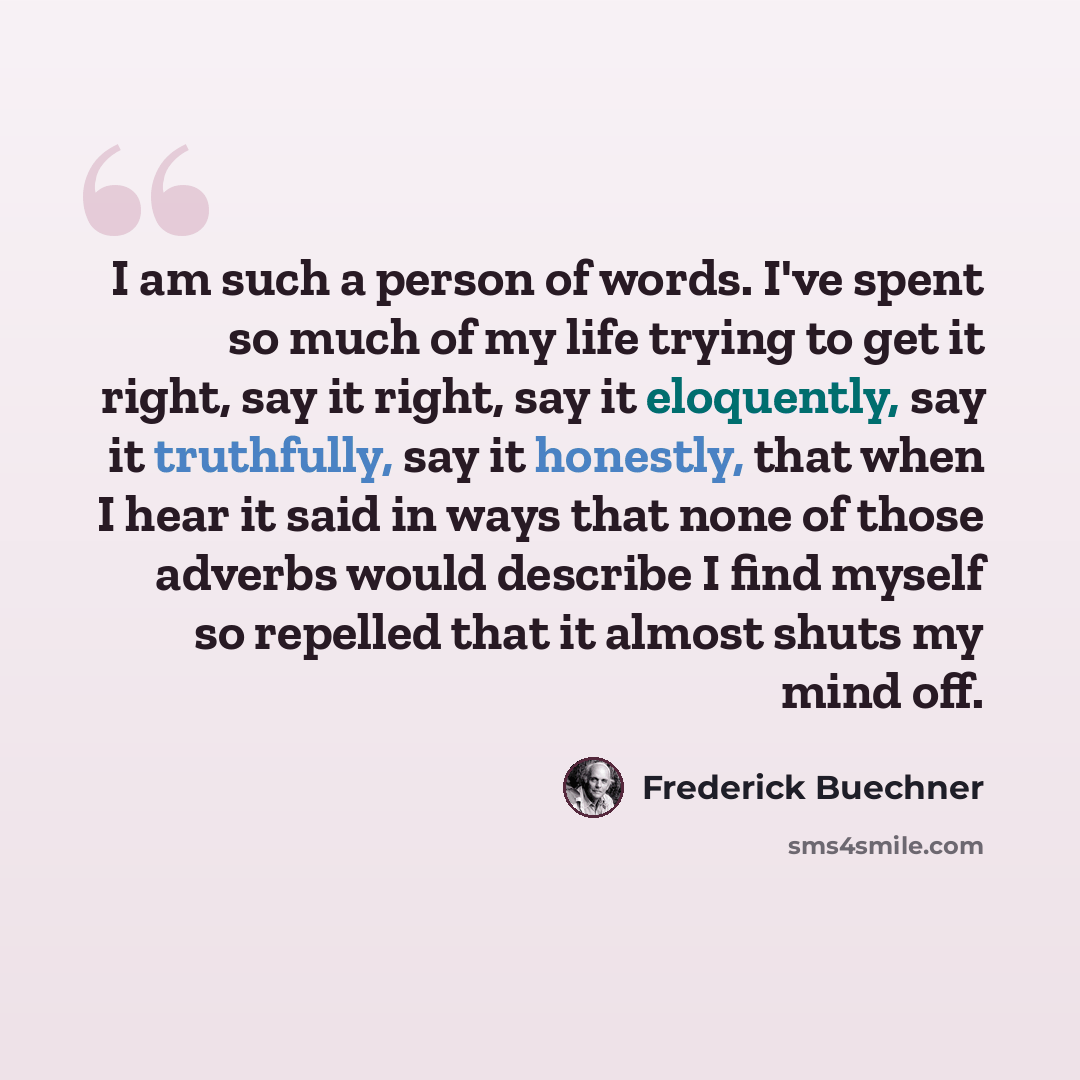 “I am such a person of words. I've spent so much of my life trying to get it right, say it right, say it eloquently, say it truthfully, say it honestly, that when I hear it said in ways that none of those adverbs would describe I find myself so repelled that it almost shuts my mind off.” quote by Frederick Buechner