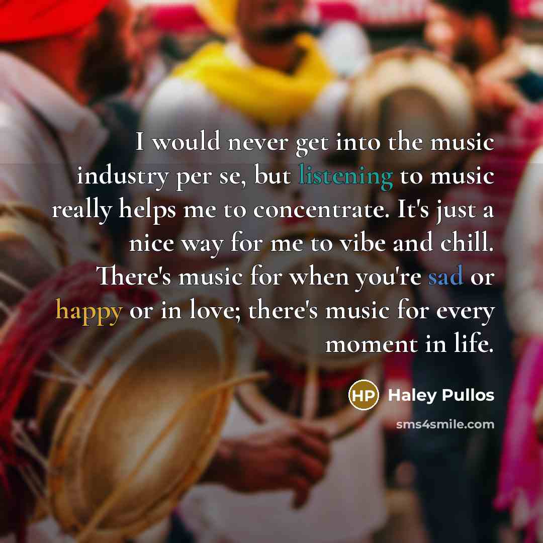 “I would never get into the music industry per se, but listening to music really helps me to concentrate. It's just a nice way for me to vibe and chill. There's music for when you're sad or happy or in love; there's music for every moment in life.” quote by Haley Pullos