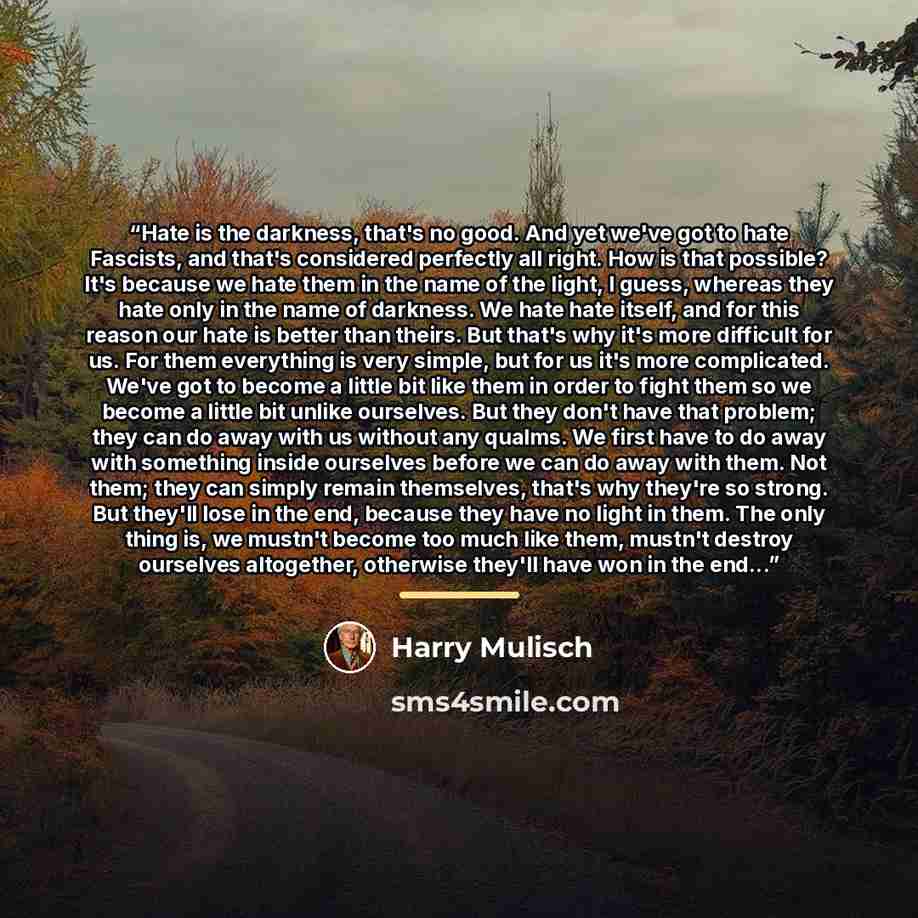“Hate is the darkness, that's no good. And yet we've got to hate Fascists, and that's considered perfectly all right. How is that possible? It's because we hate them in the name of the light, I guess, whereas they hate only in the name of darkness. We hate hate itself, and for this reason our hate…” quote by Harry Mulisch