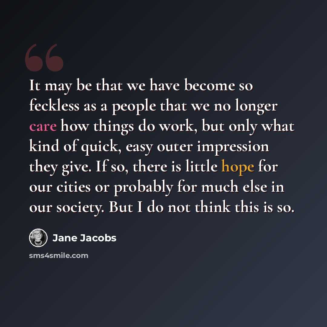 “It may be that we have become so feckless as a people that we no longer care how things do work, but only what kind of quick, easy outer impression they give. If so, there is little hope for our cities or probably for much else in our society. But I do not think this is so.” quote by Jane Jacobs