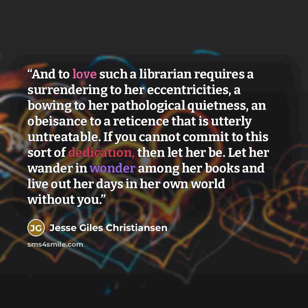 “And to love such a librarian requires a surrendering to her eccentricities, a bowing to her pathological quietness, an obeisance to a reticence that is utterly untreatable. If you cannot commit to this sort of dedication, then let her be. Let her wander in wonder among her books and live out her…” quote by Jesse Giles Christiansen