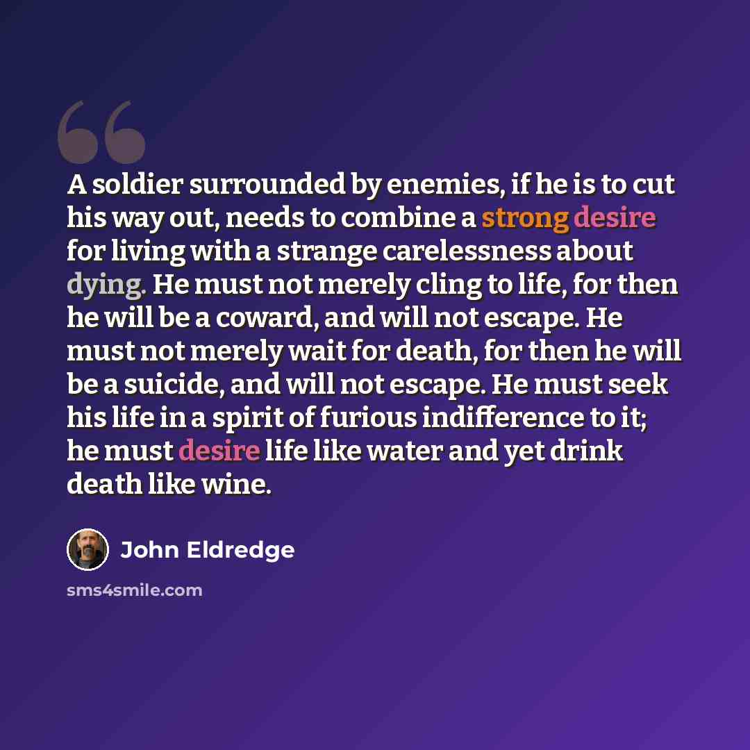 “A soldier surrounded by enemies, if he is to cut his way out, needs to combine a strong desire for living with a strange carelessness about dying. He must not merely cling to life, for then he will be a coward, and will not escape. He must not merely wait for death, for then he will be a suicide…” quote by John Eldredge