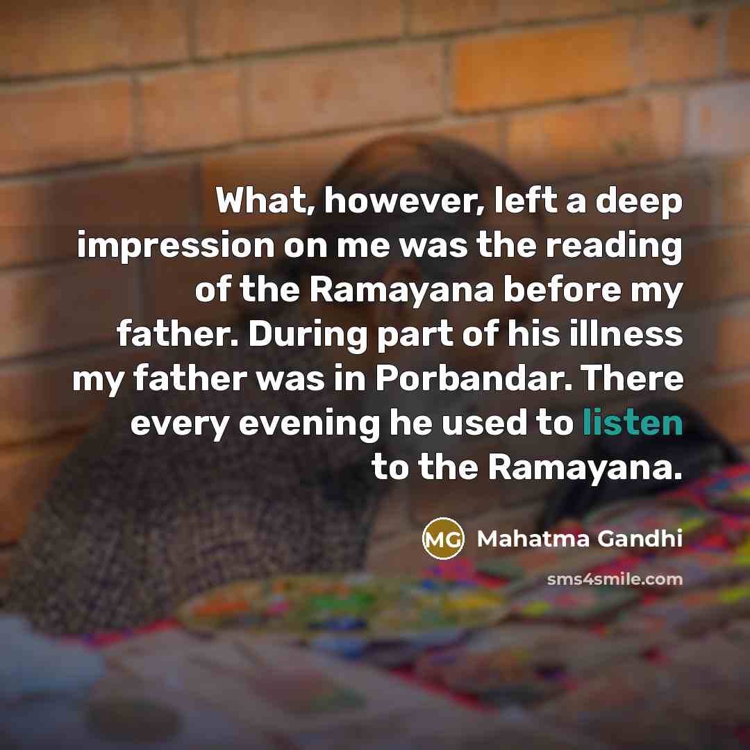 “What, however, left a deep impression on me was the reading of the Ramayana before my father. During part of his illness my father was in Porbandar. There every evening he used to listen to the Ramayana.” quote by Mahatma Gandhi