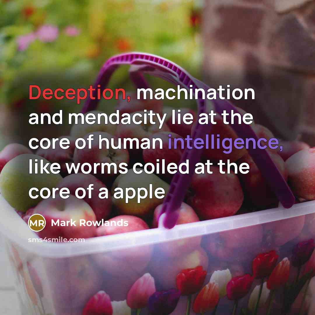 “Deception, machination and mendacity lie at the core of human intelligence, like worms coiled at the core of a apple” quote by Mark Rowlands