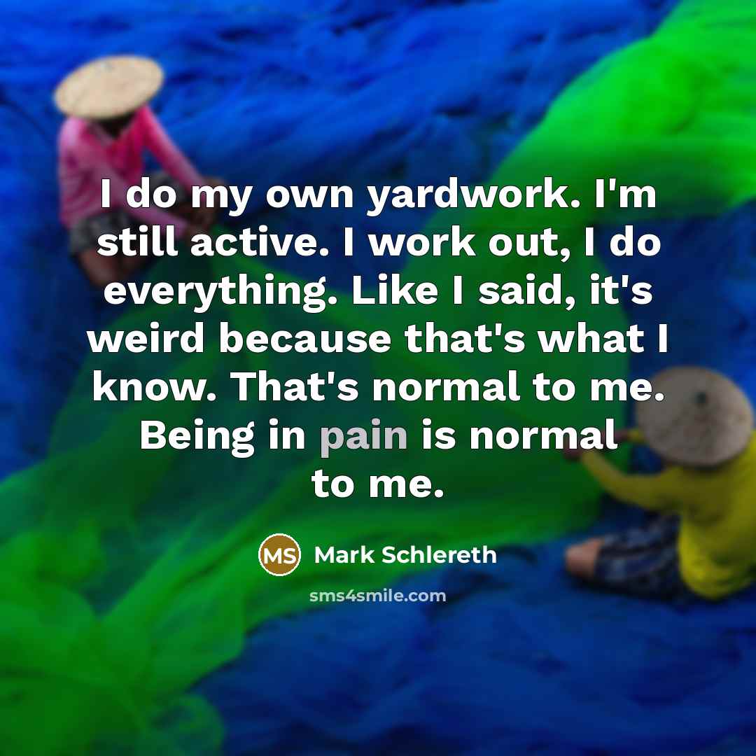 “I do my own yardwork. I'm still active. I work out, I do everything. Like I said, it's weird because that's what I know. That's normal to me. Being in pain is normal to me.” quote by Mark Schlereth