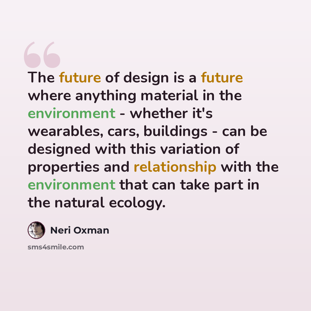 “The future of design is a future where anything material in the environment - whether it's wearables, cars, buildings - can be designed with this variation of properties and relationship with the environment that can take part in the natural ecology.” quote by Neri Oxman