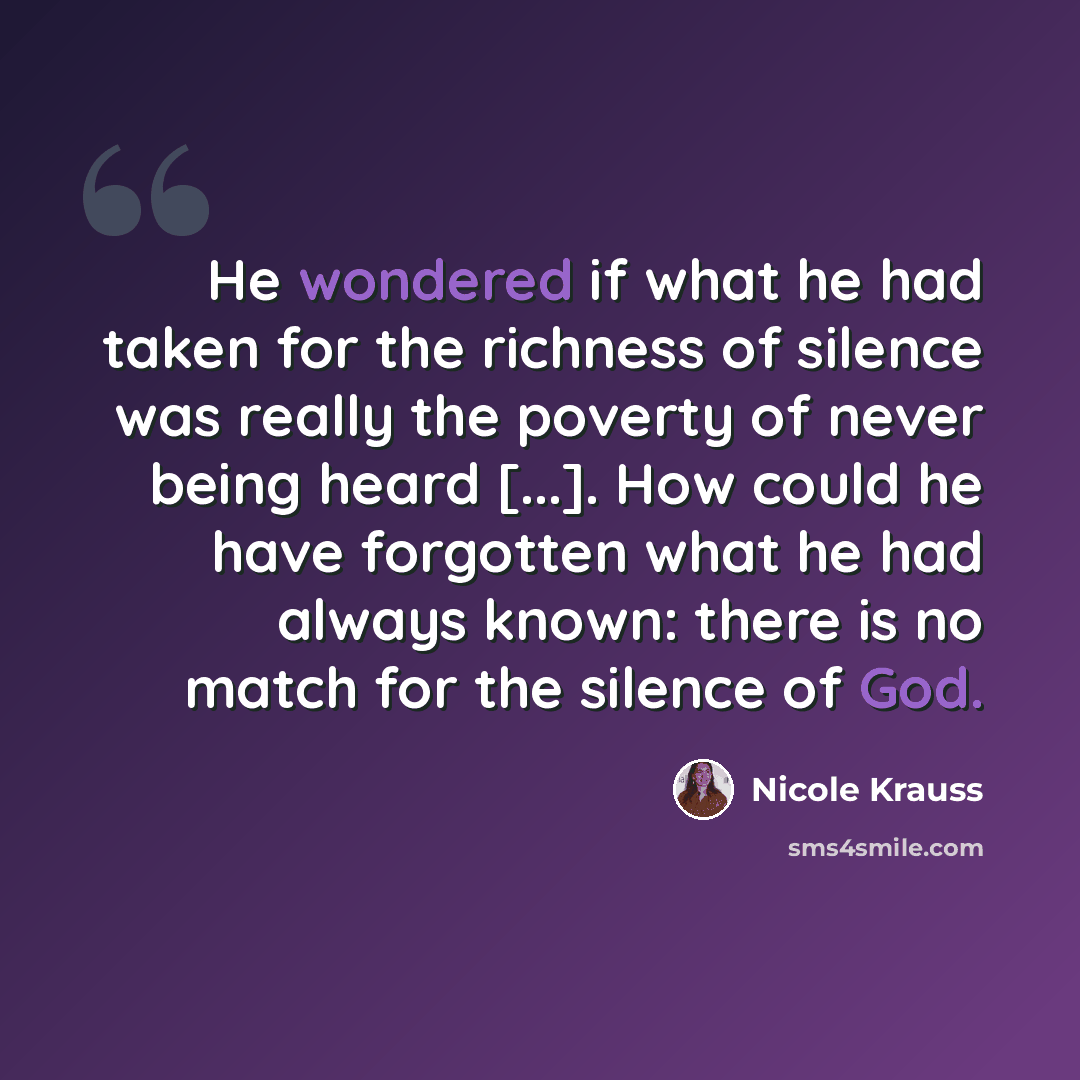 “He wondered if what he had taken for the richness of silence was really the poverty of never being heard [...]. How could he have forgotten what he had always known: there is no match for the silence of God.” quote by Nicole Krauss