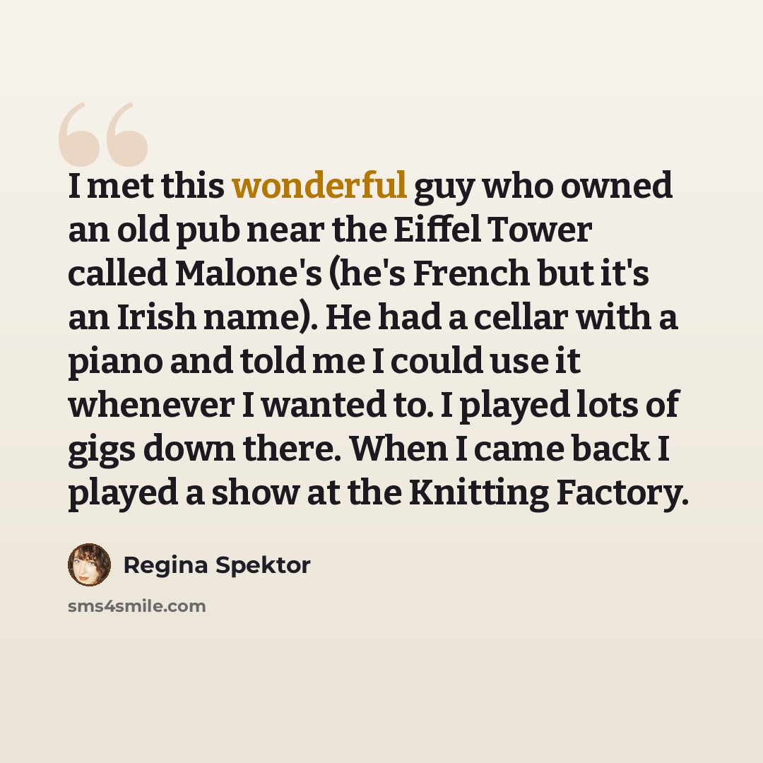 “I met this wonderful guy who owned an old pub near the Eiffel Tower called Malone's (he's French but it's an Irish name). He had a cellar with a piano and told me I could use it whenever I wanted to. I played lots of gigs down there. When I came back I played a show at the Knitting Factory.” quote by Regina Spektor