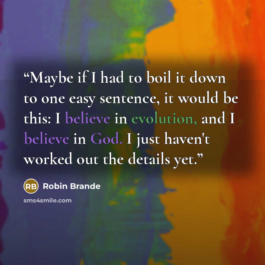 “Maybe if I had to boil it down to one easy sentence, it would be this: I believe in evolution, and I believe in God. I just haven't worked out the details yet.” quote by Robin Brande