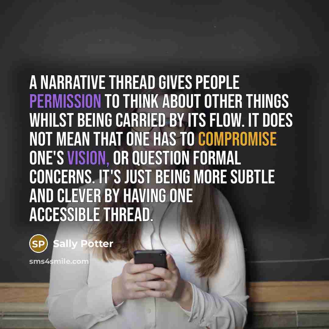 “A narrative thread gives people permission to think about other things whilst being carried by its flow. It does not mean that one has to compromise one's vision, or question formal concerns. It's just being more subtle and clever by having one accessible thread.” quote by Sally Potter
