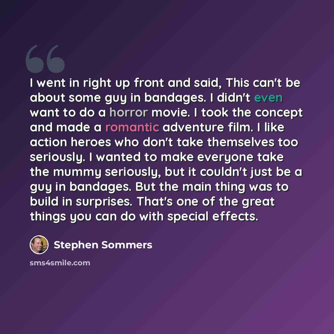 “I went in right up front and said, This can't be about some guy in bandages. I didn't even want to do a horror movie. I took the concept and made a romantic adventure film. I like action heroes who don't take themselves too seriously. I wanted to make everyone take the mummy seriously, but it…” quote by Stephen Sommers