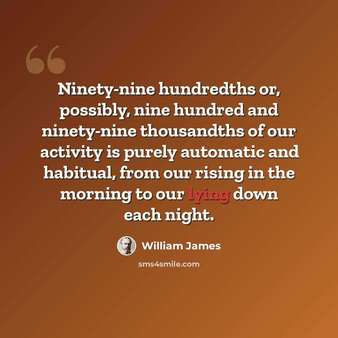 “Ninety-nine hundredths or, possibly, nine hundred and ninety-nine thousandths of our activity is purely automatic and habitual, from our rising in the morning to our lying down each night.” quote by William James