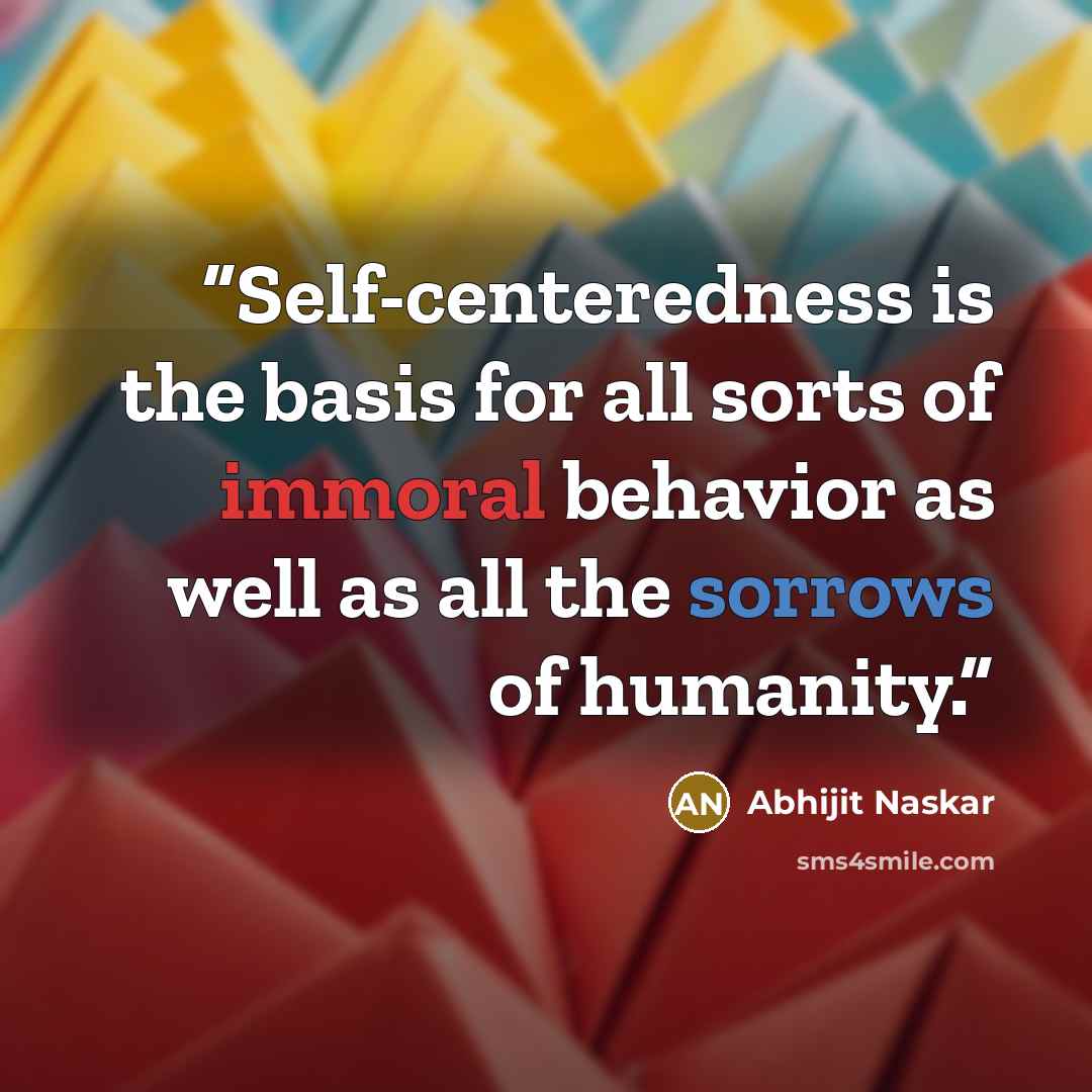 “Self-centeredness is the basis for all sorts of immoral behavior as well as all the sorrows of humanity.” quote by Abhijit Naskar