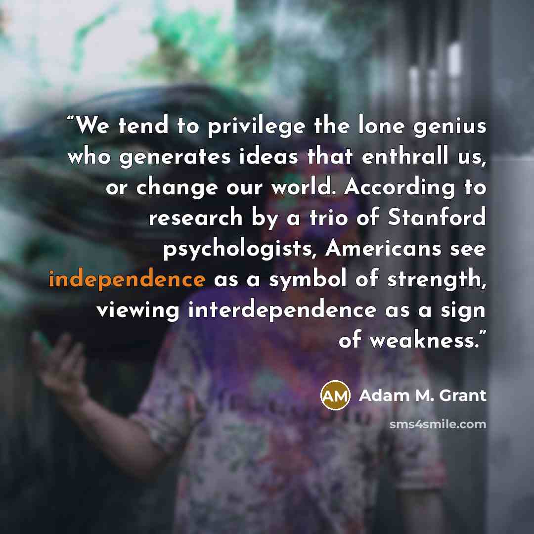 “We tend to privilege the lone genius who generates ideas that enthrall us, or change our world. According to research by a trio of Stanford psychologists, Americans see independence as a symbol of strength, viewing interdependence as a sign of weakness.” quote by Adam M. Grant