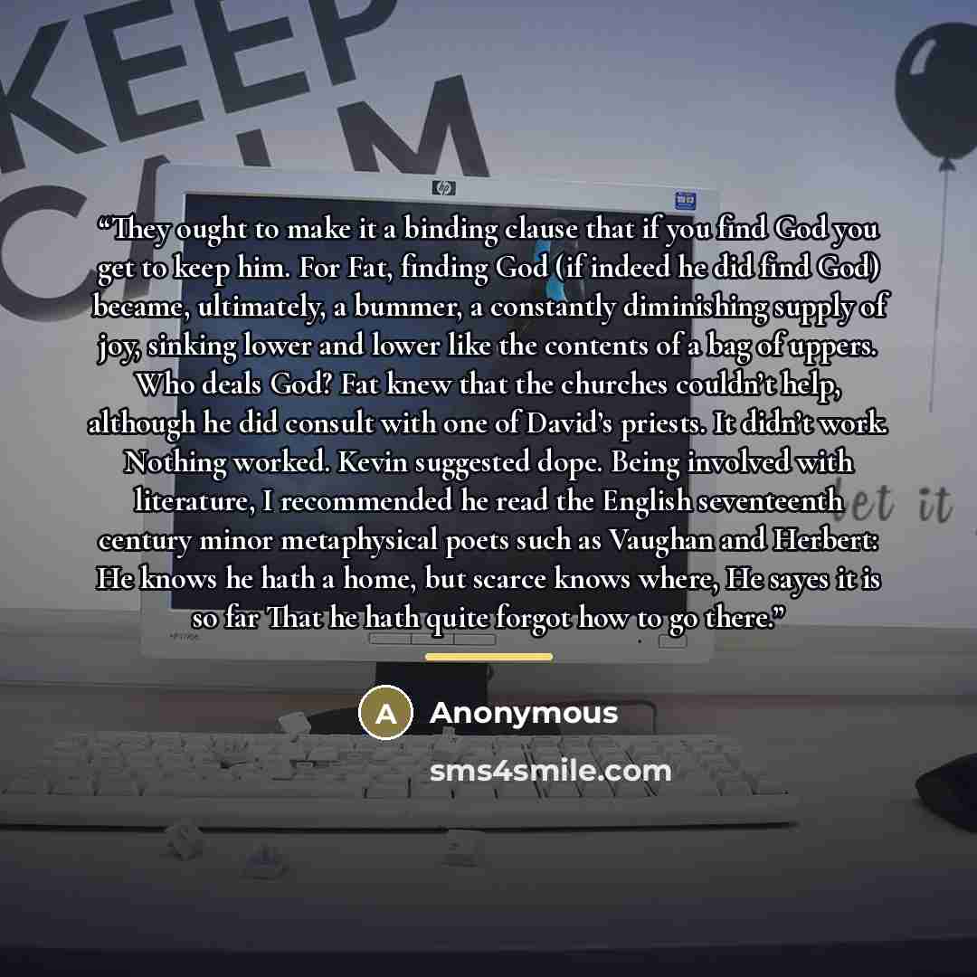 “They ought to make it a binding clause that if you find God you get to keep him. For Fat, finding God (if indeed he did find God) became, ultimately, a bummer, a constantly diminishing supply of joy, sinking lower and lower like the contents of a bag of uppers. Who deals God? Fat knew that the…” quote by Anonymous