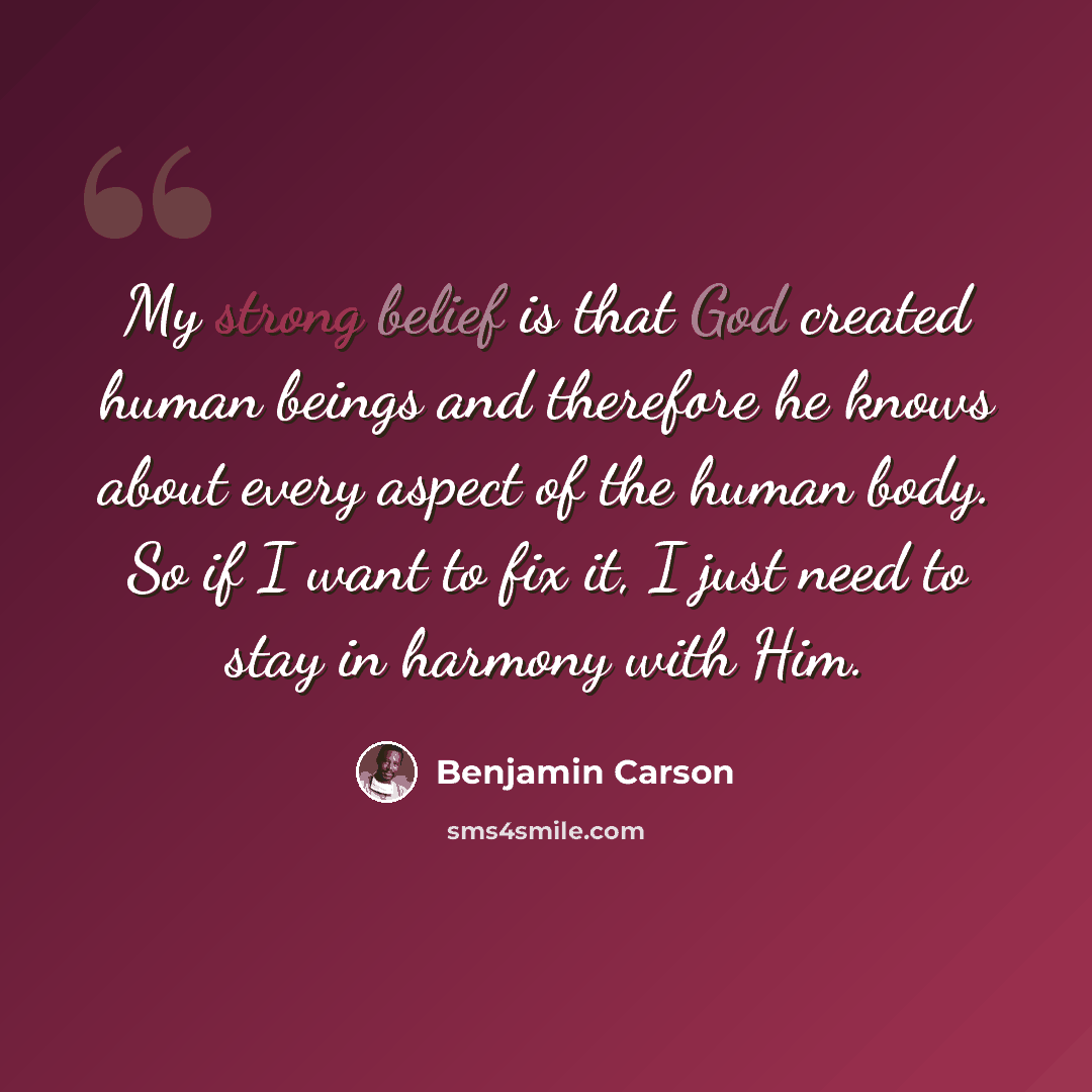 “My strong belief is that God created human beings and therefore he knows about every aspect of the human body. So if I want to fix it, I just need to stay in harmony with Him.” quote by Benjamin Carson