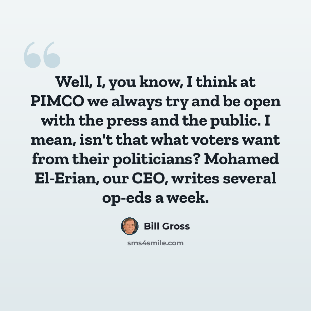 “Well, I, you know, I think at PIMCO we always try and be open with the press and the public. I mean, isn't that what voters want from their politicians? Mohamed El-Erian, our CEO, writes several op-eds a week.” quote by Bill Gross