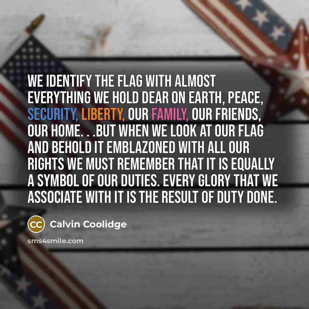 “We identify the flag with almost everything we hold dear on earth, peace, security, liberty, our family, our friends, our home. . .But when we look at our flag and behold it emblazoned with all our rights we must remember that it is equally a symbol of our duties. Every glory that we associate…” quote by Calvin Coolidge
