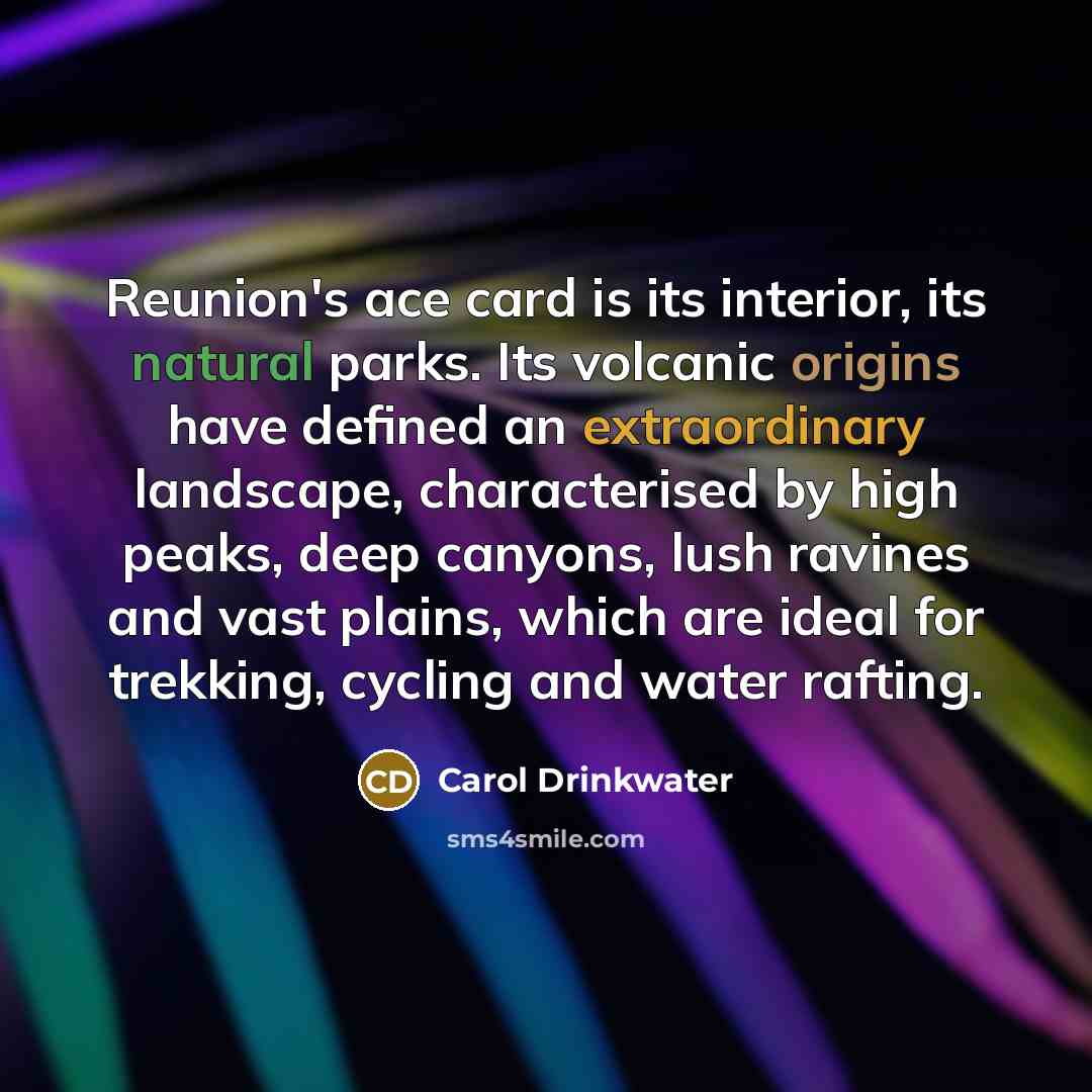 “Reunion's ace card is its interior, its natural parks. Its volcanic origins have defined an extraordinary landscape, characterised by high peaks, deep canyons, lush ravines and vast plains, which are ideal for trekking, cycling and water rafting.” quote by Carol Drinkwater