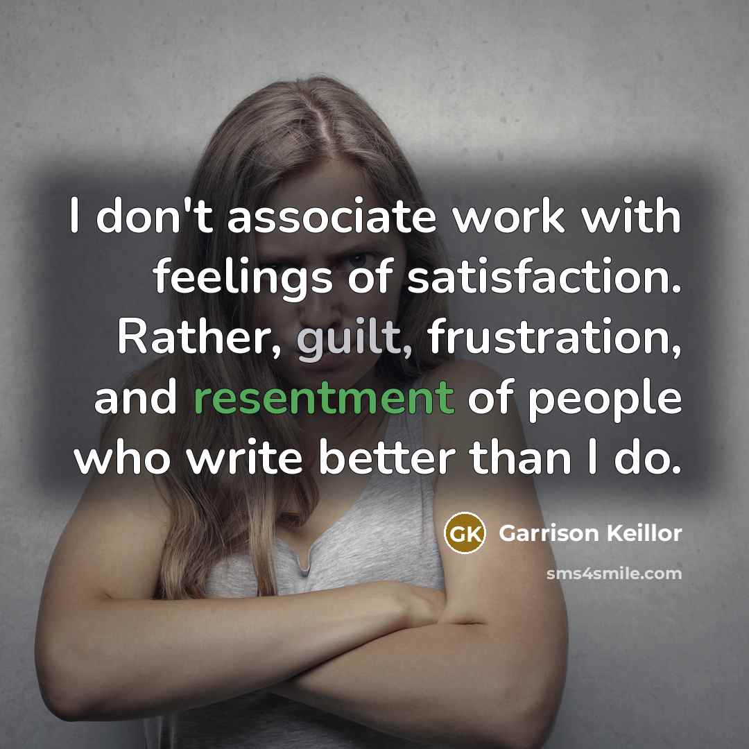 “I don't associate work with feelings of satisfaction. Rather, guilt, frustration, and resentment of people who write better than I do.” quote by Garrison Keillor