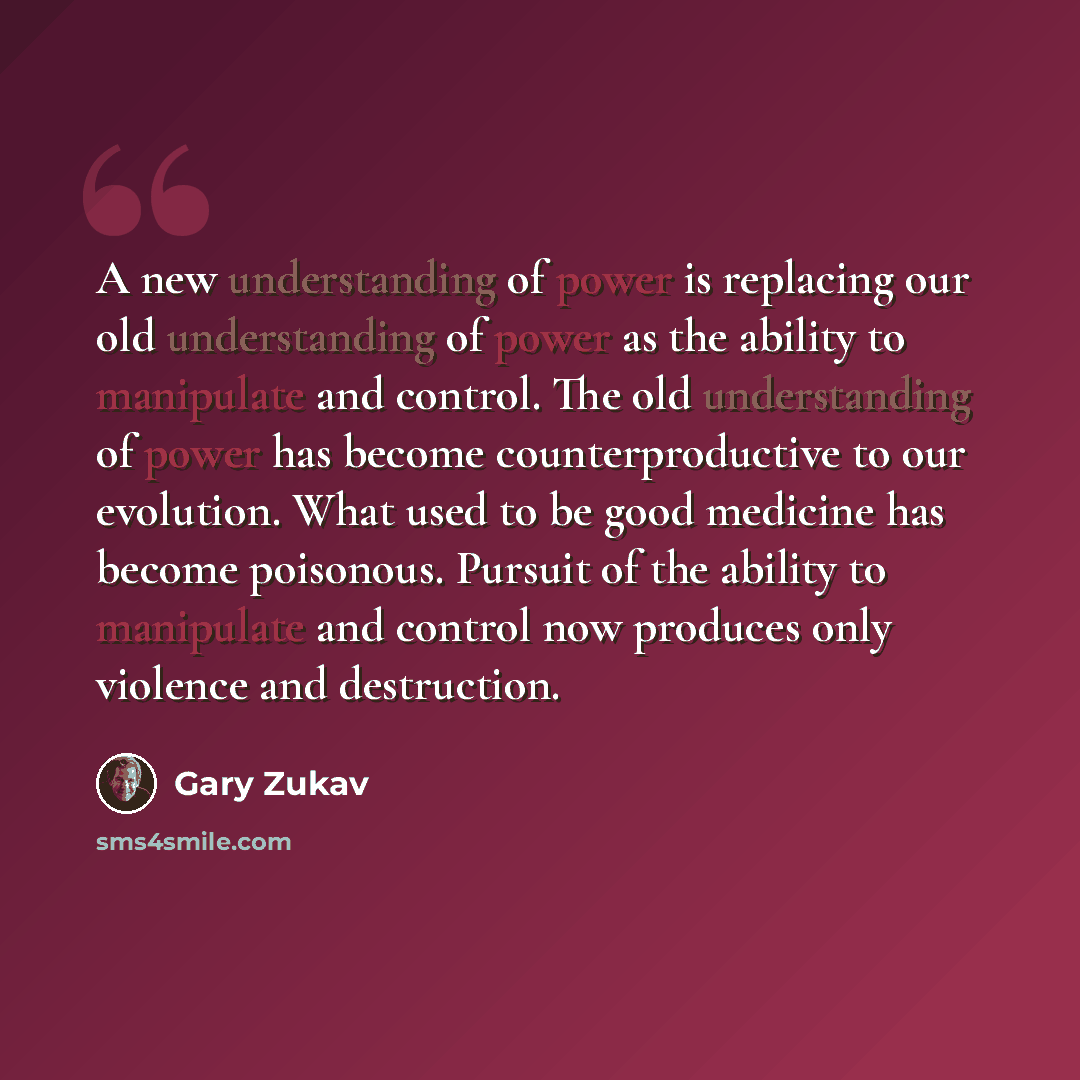 “A new understanding of power is replacing our old understanding of power as the ability to manipulate and control. The old understanding of power has become counterproductive to our evolution. What used to be good medicine has become poisonous. Pursuit of the ability to manipulate and control now…” quote by Gary Zukav
