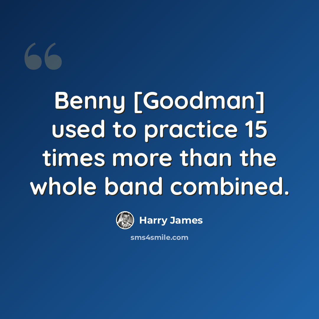 “Benny [Goodman] used to practice 15 times more than the whole band combined.” quote by Harry James