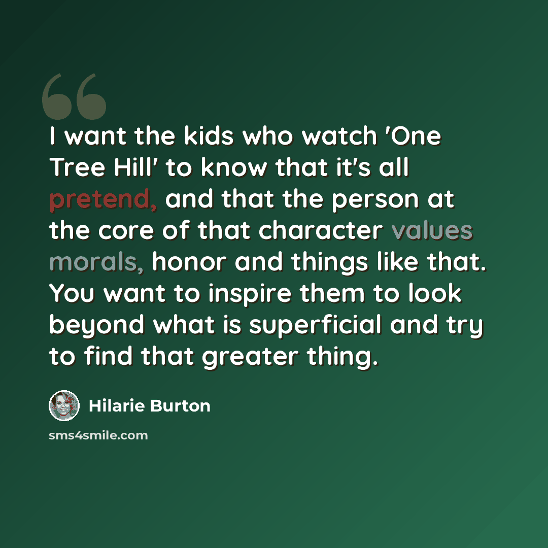 “I want the kids who watch 'One Tree Hill' to know that it's all pretend, and that the person at the core of that character values morals, honor and things like that. You want to inspire them to look beyond what is superficial and try to find that greater thing.” quote by Hilarie Burton