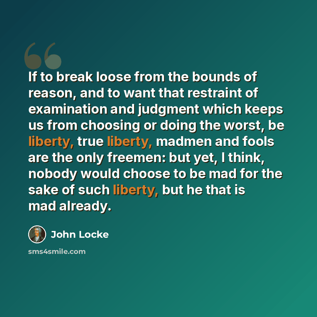 “If to break loose from the bounds of reason, and to want that restraint of examination and judgment which keeps us from choosing or doing the worst, be liberty, true liberty, madmen and fools are the only freemen: but yet, I think, nobody would choose to be mad for the sake of such liberty, but he…” quote by John Locke
