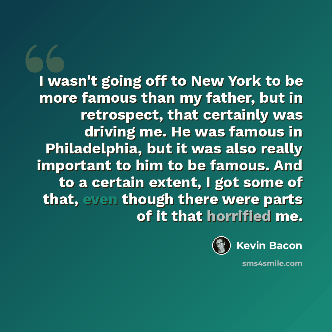 “I wasn't going off to New York to be more famous than my father, but in retrospect, that certainly was driving me. He was famous in Philadelphia, but it was also really important to him to be famous. And to a certain extent, I got some of that, even though there were parts of it that horrified me.” quote by Kevin Bacon