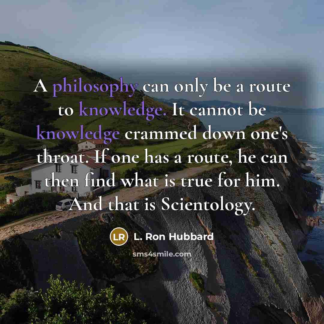“A philosophy can only be a route to knowledge. It cannot be knowledge crammed down one's throat. If one has a route, he can then find what is true for him. And that is Scientology.” quote by L. Ron Hubbard