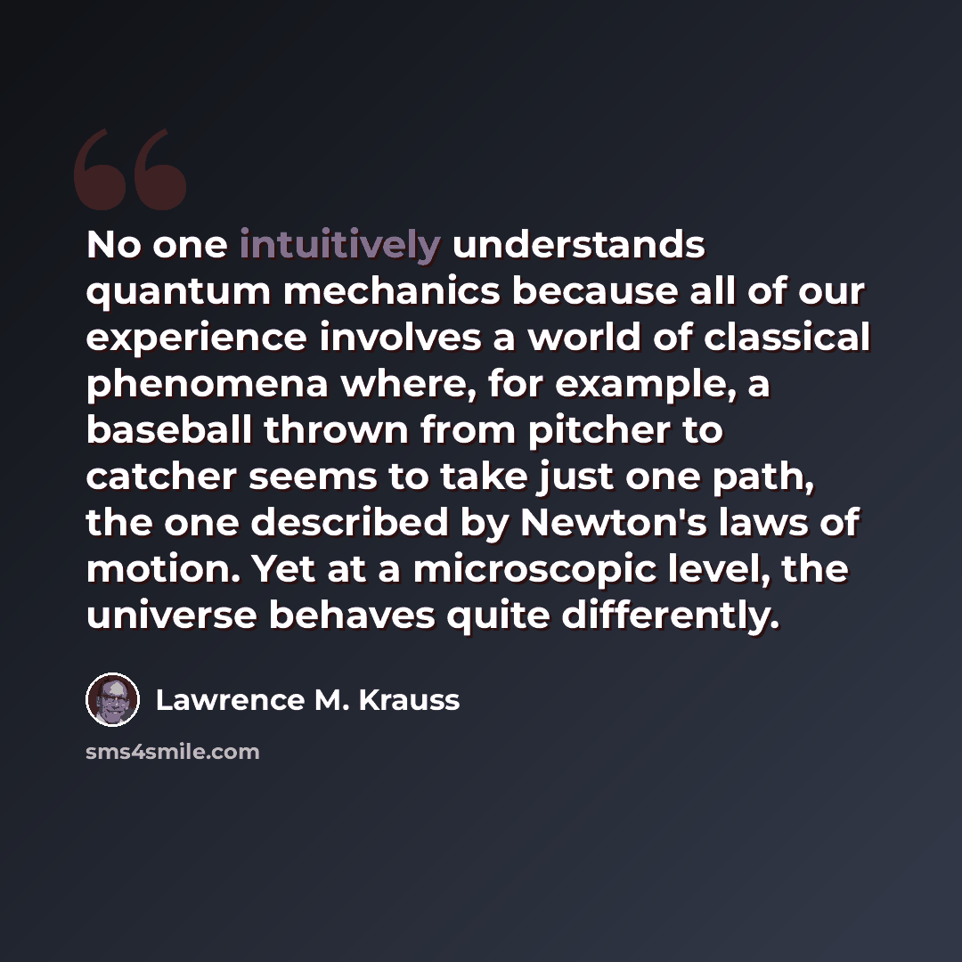 “No one intuitively understands quantum mechanics because all of our experience involves a world of classical phenomena where, for example, a baseball thrown from pitcher to catcher seems to take just one path, the one described by Newton's laws of motion. Yet at a microscopic level, the universe…” quote by Lawrence M. Krauss