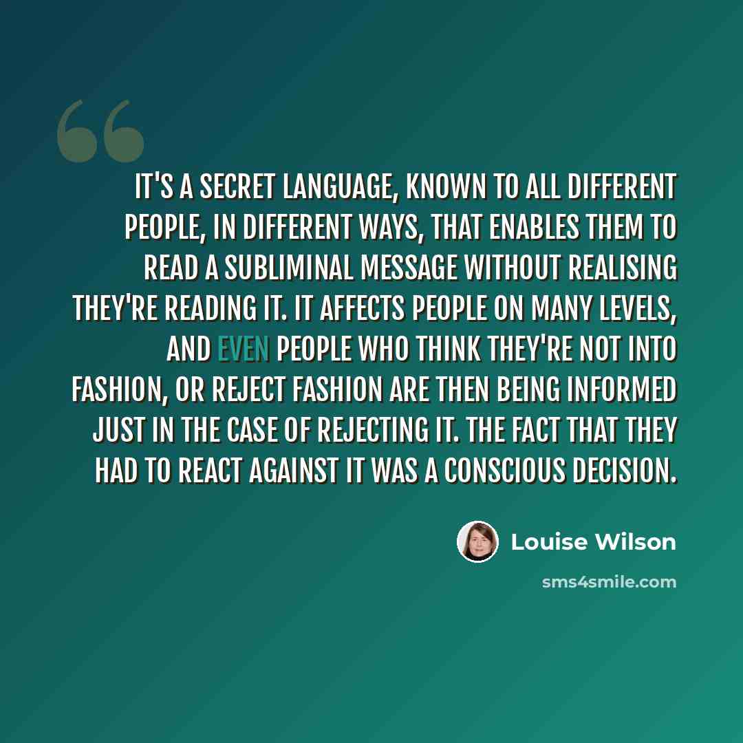 “It's a secret language, known to all different people, in different ways, that enables them to read a subliminal message without realising they're reading it. It affects people on many levels, and even people who think they're not into fashion, or reject fashion are then being informed just in the…” quote by Louise Wilson