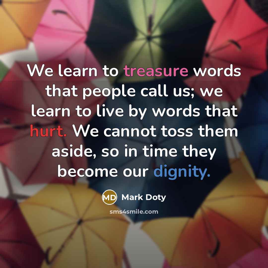 “We learn to treasure words that people call us; we learn to live by words that hurt. We cannot toss them aside, so in time they become our dignity.” quote by Mark Doty