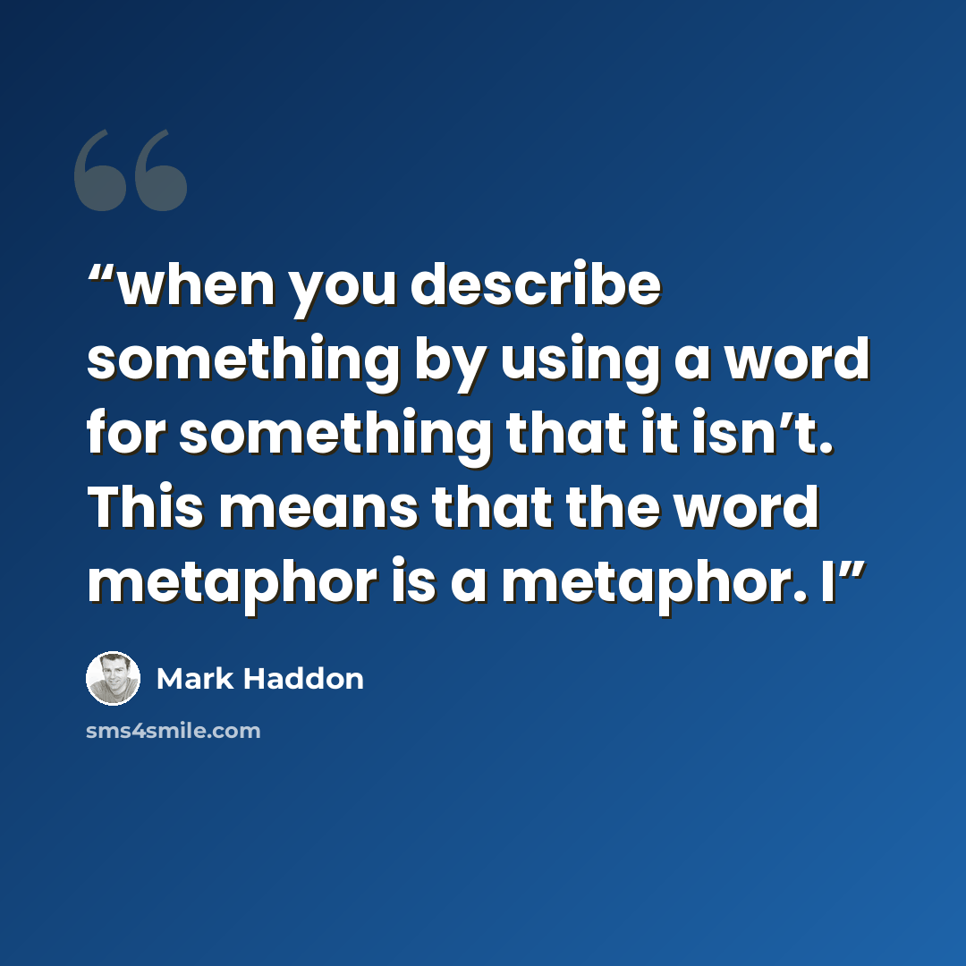 “when you describe something by using a word for something that it isn’t. This means that the word metaphor is a metaphor. I” quote by Mark Haddon