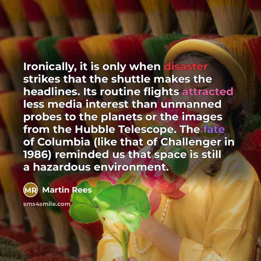“Ironically, it is only when disaster strikes that the shuttle makes the headlines. Its routine flights attracted less media interest than unmanned probes to the planets or the images from the Hubble Telescope. The fate of Columbia (like that of Challenger in 1986) reminded us that space is still a…” quote by Martin Rees