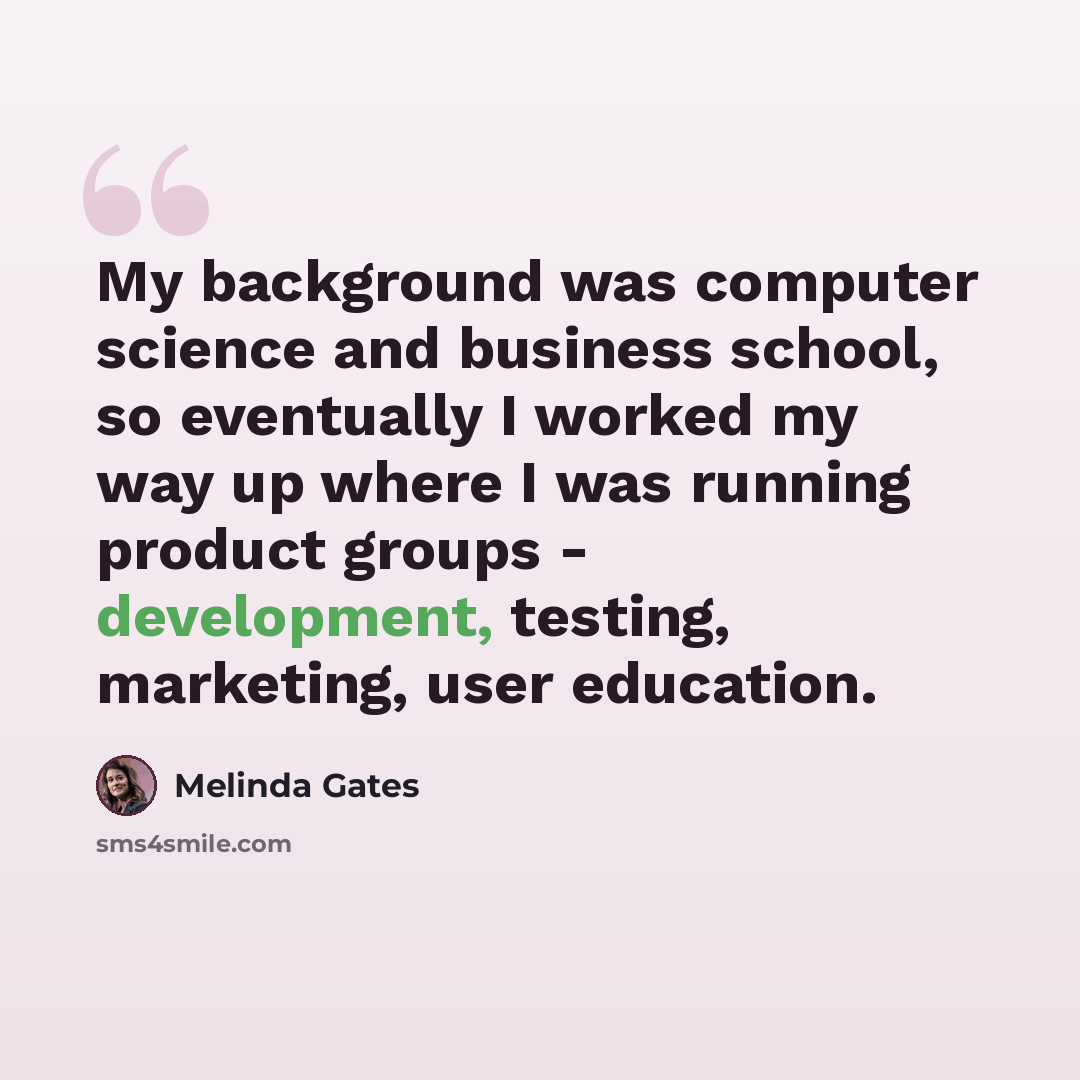 “My background was computer science and business school, so eventually I worked my way up where I was running product groups - development, testing, marketing, user education.” quote by Melinda Gates