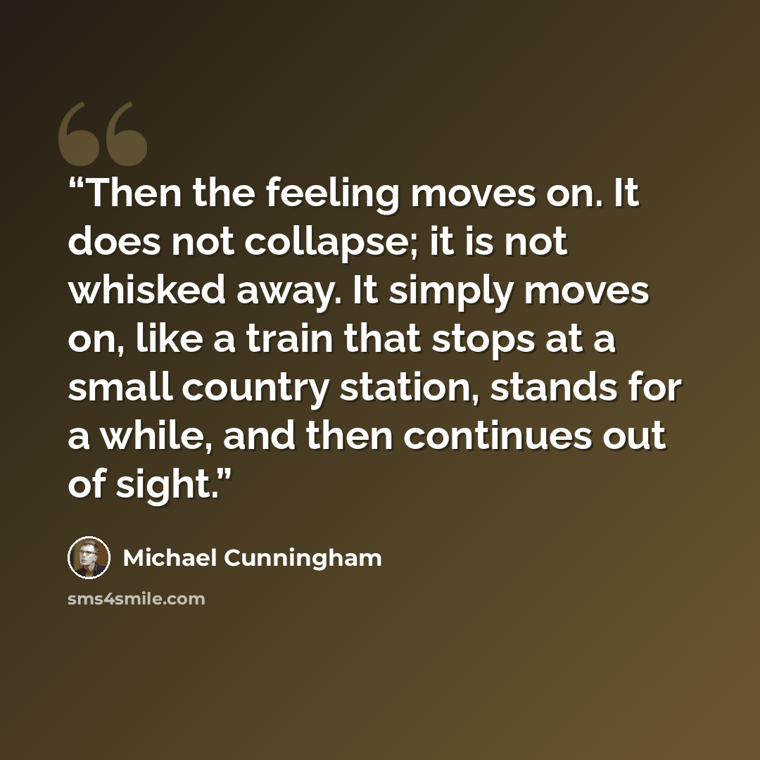 “Then the feeling moves on. It does not collapse; it is not whisked away. It simply moves on, like a train that stops at a small country station, stands for a while, and then continues out of sight.” quote by Michael Cunningham