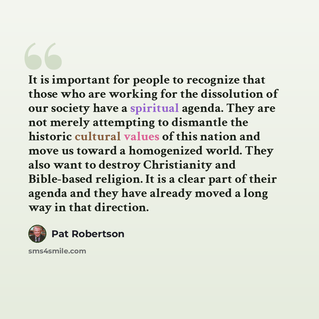 “It is important for people to recognize that those who are working for the dissolution of our society have a spiritual agenda. They are not merely attempting to dismantle the historic cultural values of this nation and move us toward a homogenized world. They also want to destroy Christianity and…” quote by Pat Robertson