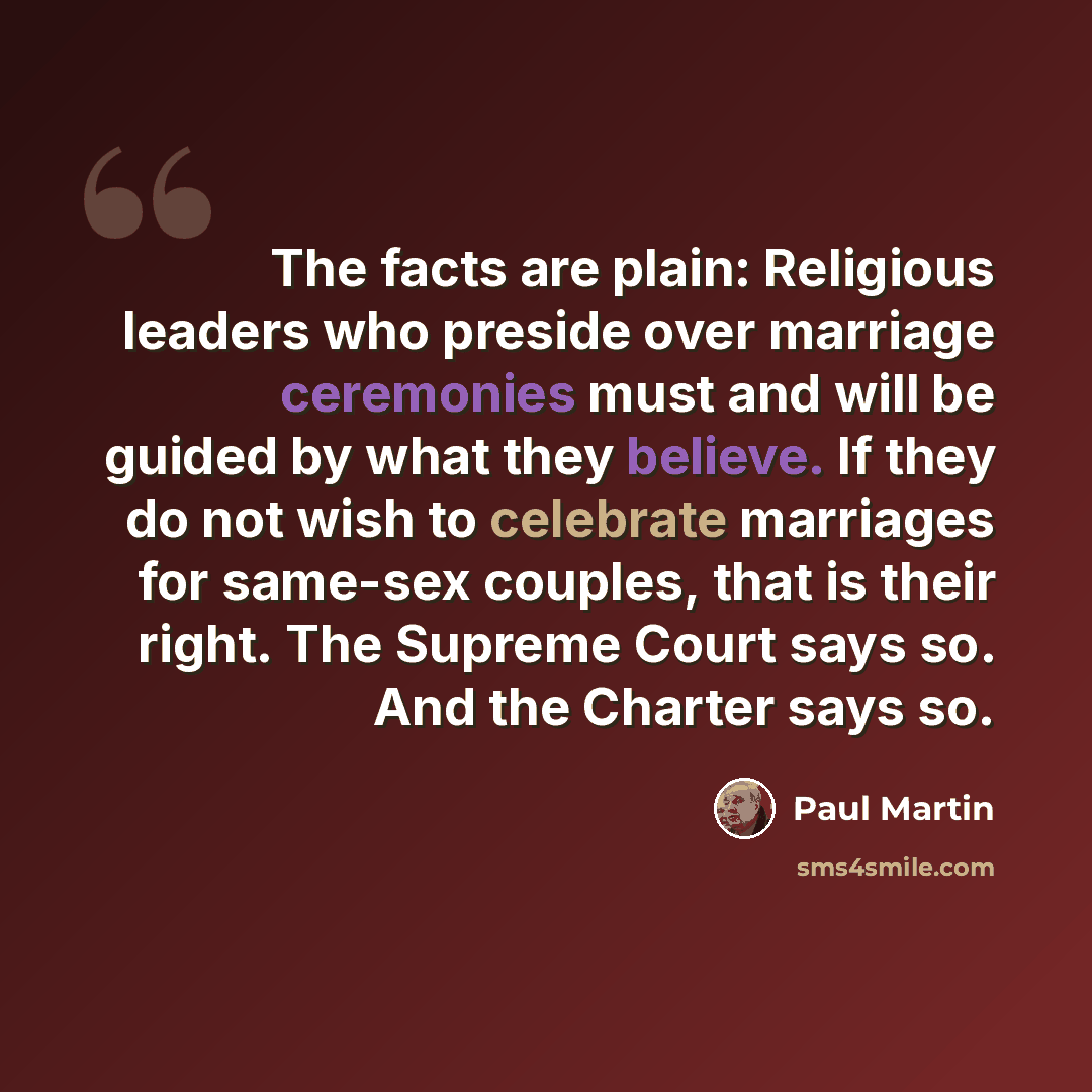“The facts are plain: Religious leaders who preside over marriage ceremonies must and will be guided by what they believe. If they do not wish to celebrate marriages for same-sex couples, that is their right. The Supreme Court says so. And the Charter says so.” quote by Paul Martin