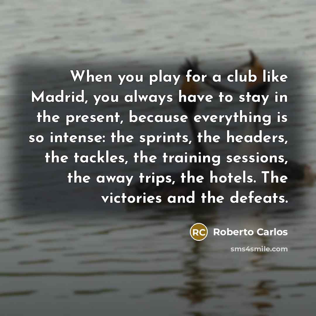 “When you play for a club like Madrid, you always have to stay in the present, because everything is so intense: the sprints, the headers, the tackles, the training sessions, the away trips, the hotels. The victories and the defeats.” quote by Roberto Carlos