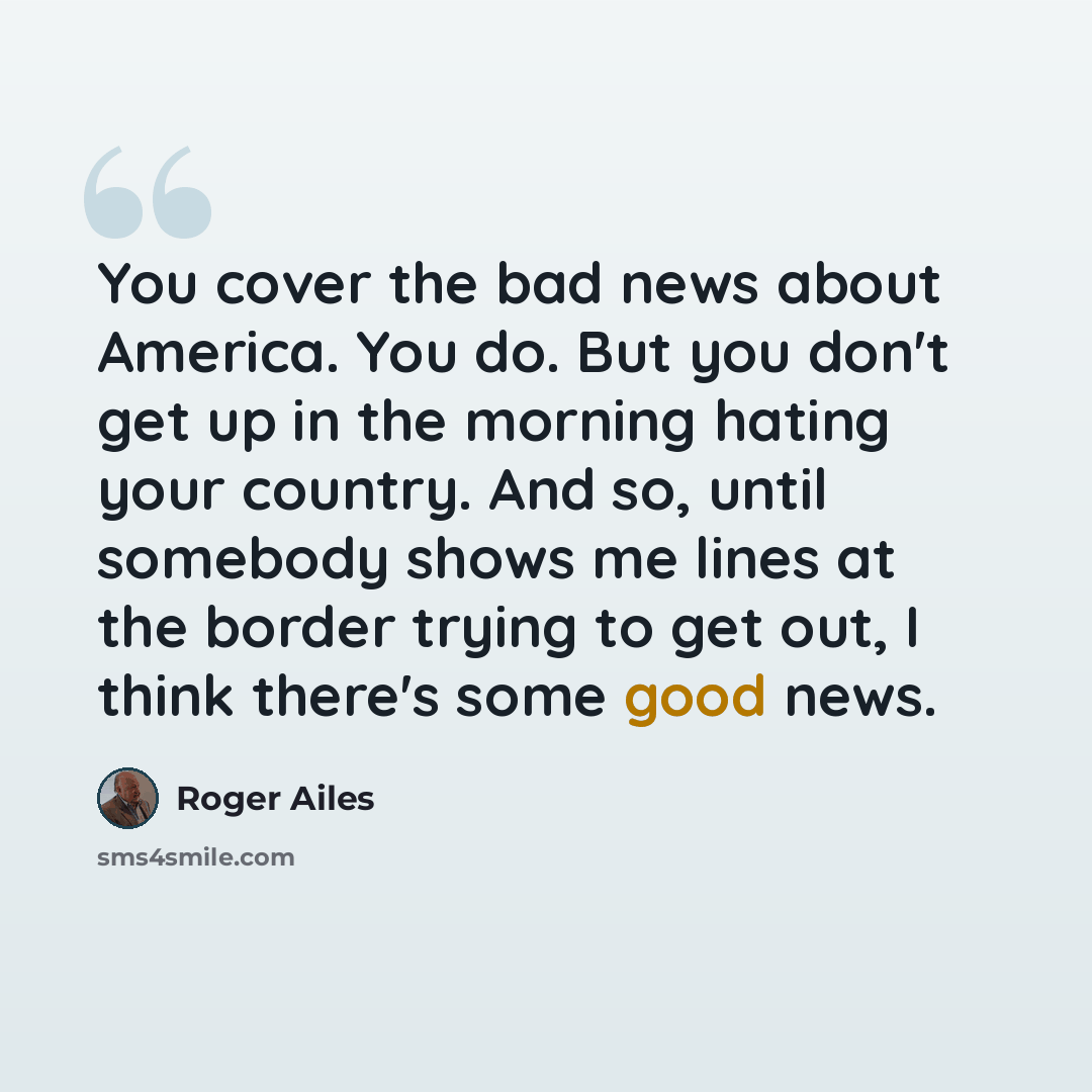 “You cover the bad news about America. You do. But you don't get up in the morning hating your country. And so, until somebody shows me lines at the border trying to get out, I think there's some good news.” quote by Roger Ailes