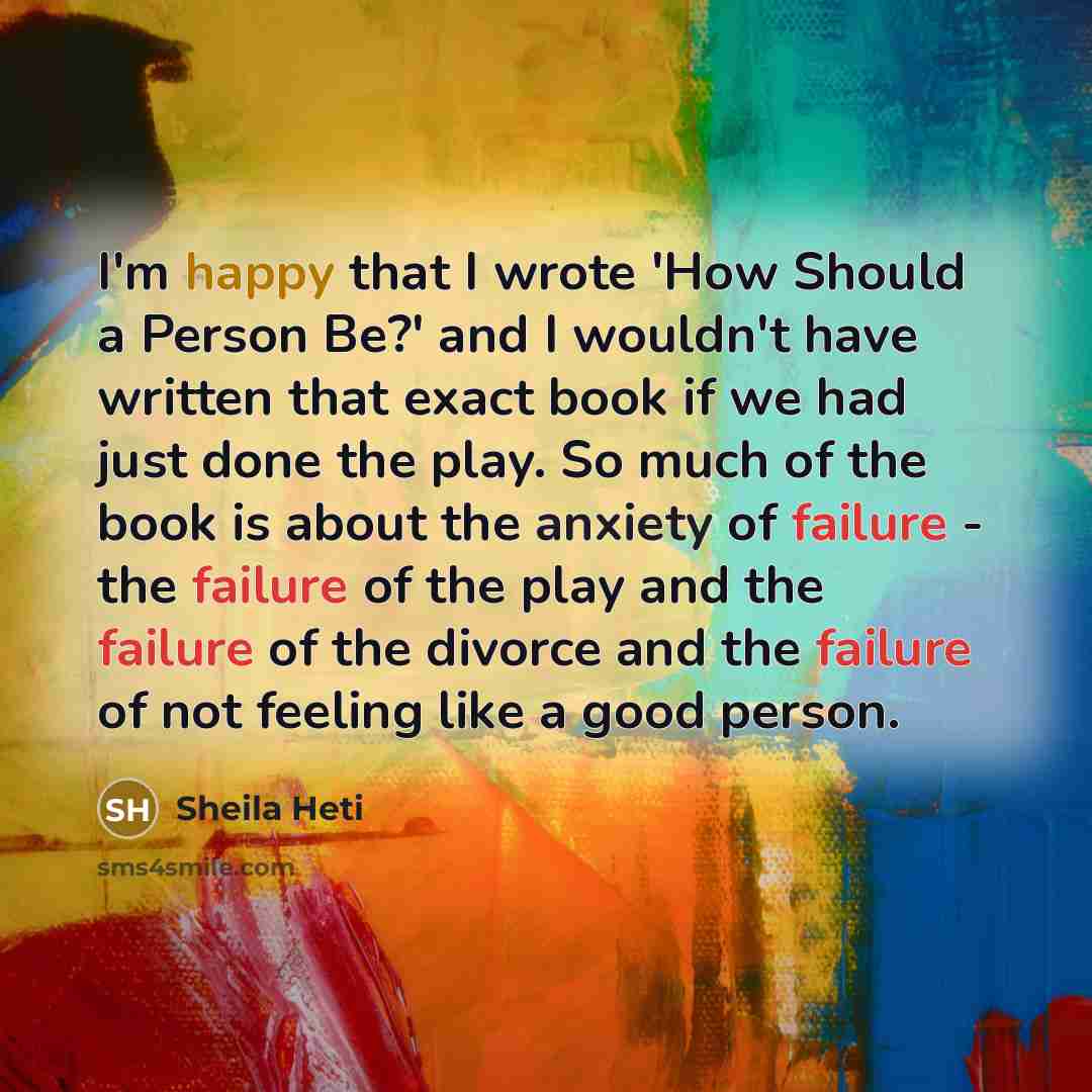 “I'm happy that I wrote 'How Should a Person Be?' and I wouldn't have written that exact book if we had just done the play. So much of the book is about the anxiety of failure - the failure of the play and the failure of the divorce and the failure of not feeling like a good person.” quote by Sheila Heti