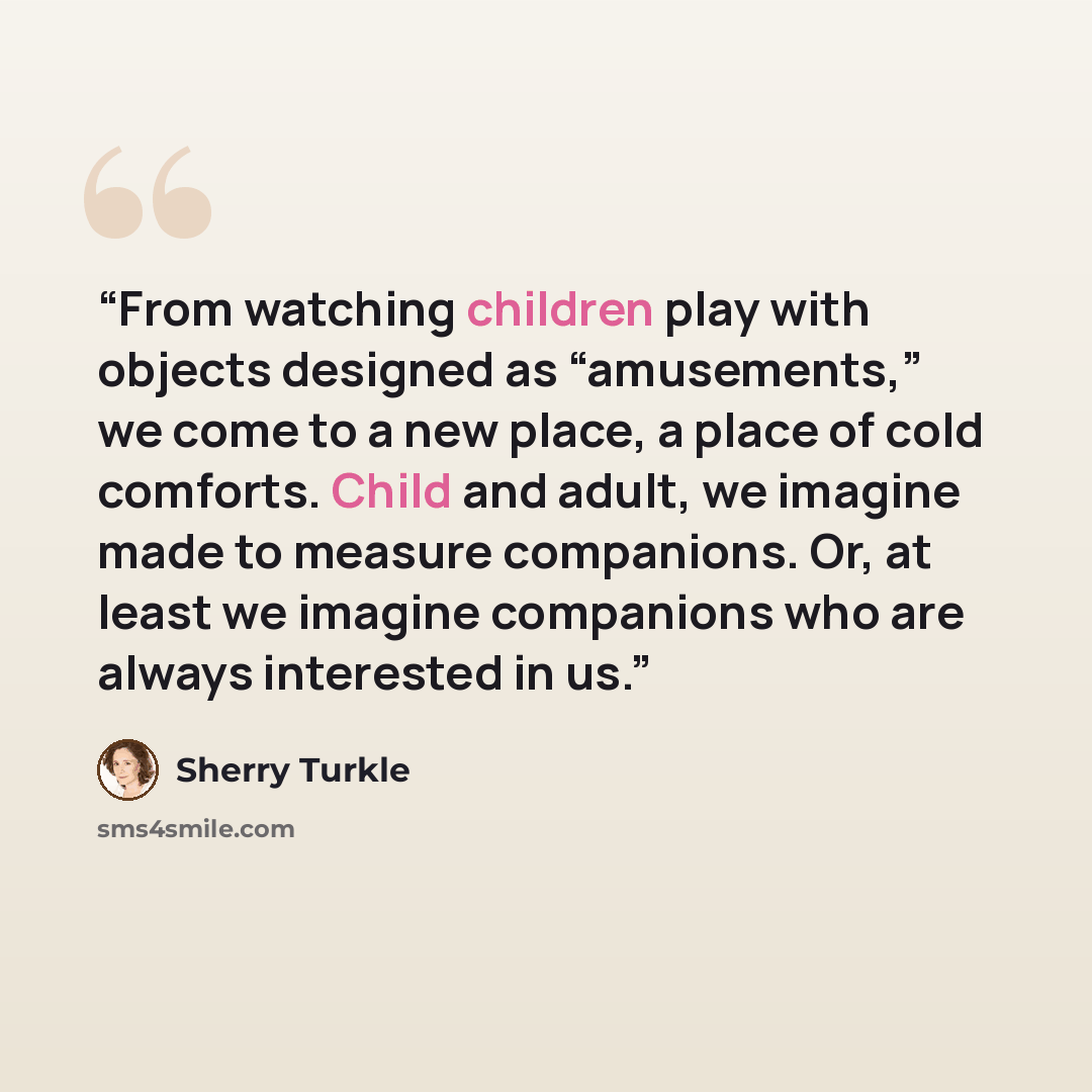 “From watching children play with objects designed as “amusements,” we come to a new place, a place of cold comforts. Child and adult, we imagine made to measure companions. Or, at least we imagine companions who are always interested in us.” quote by Sherry Turkle
