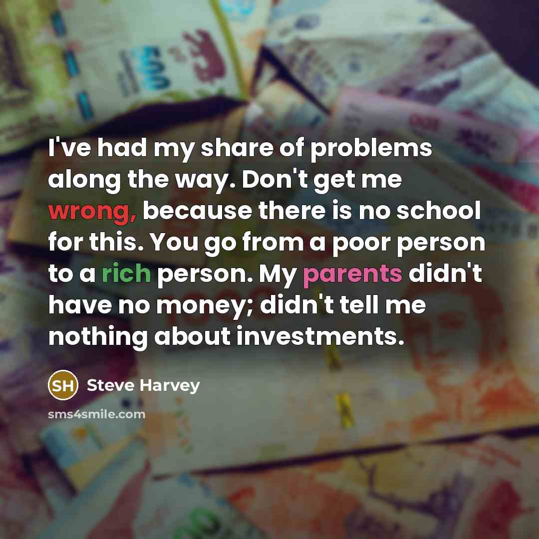 “I've had my share of problems along the way. Don't get me wrong, because there is no school for this. You go from a poor person to a rich person. My parents didn't have no money; didn't tell me nothing about investments.” quote by Steve Harvey