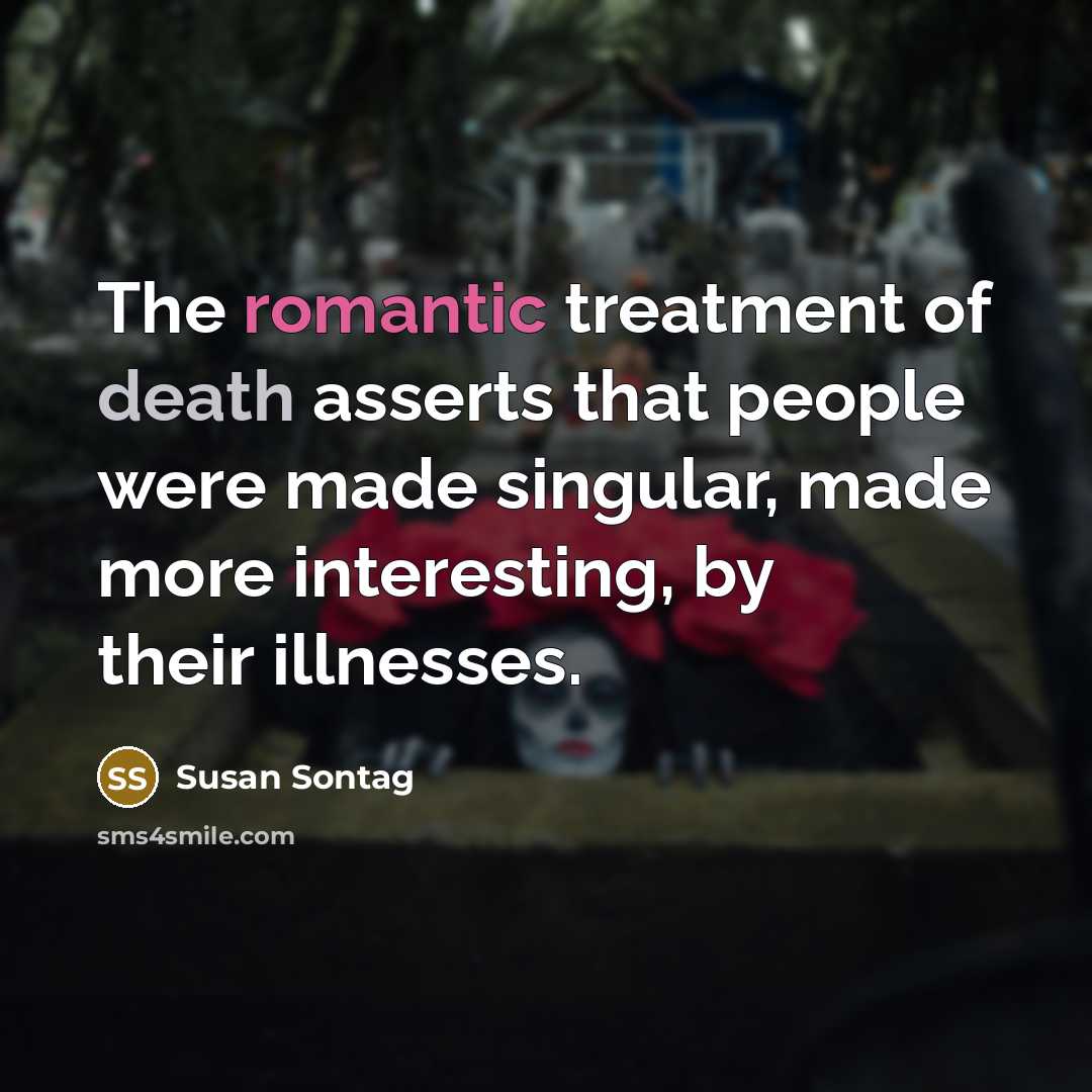 “The romantic treatment of death asserts that people were made singular, made more interesting, by their illnesses.” quote by Susan Sontag