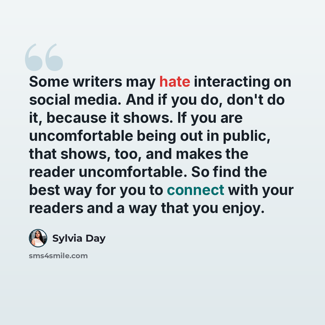 “Some writers may hate interacting on social media. And if you do, don't do it, because it shows. If you are uncomfortable being out in public, that shows, too, and makes the reader uncomfortable. So find the best way for you to connect with your readers and a way that you enjoy.” quote by Sylvia Day