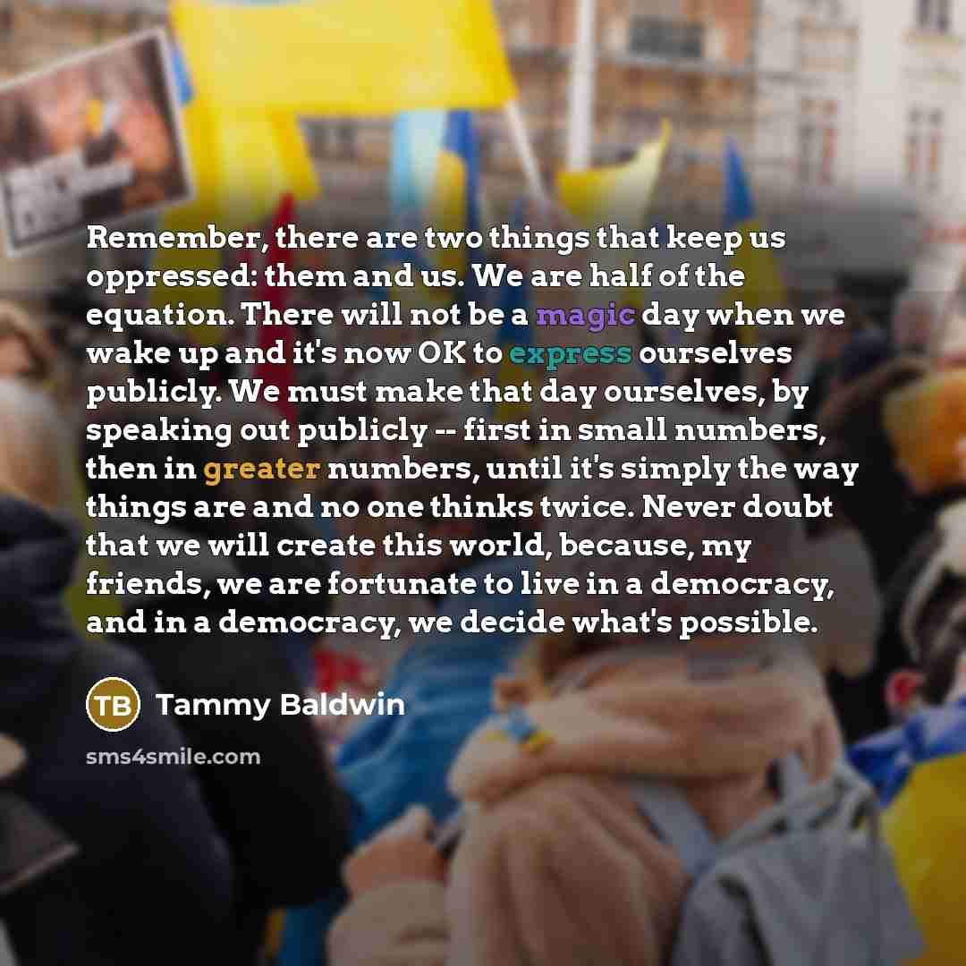 “Remember, there are two things that keep us oppressed: them and us. We are half of the equation. There will not be a magic day when we wake up and it's now OK to express ourselves publicly. We must make that day ourselves, by speaking out publicly -- first in small numbers, then in greater…” quote by Tammy Baldwin