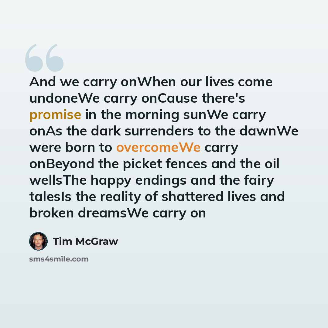 “And we carry onWhen our lives come undoneWe carry onCause there's promise in the morning sunWe carry onAs the dark surrenders to the dawnWe were born to overcomeWe carry onBeyond the picket fences and the oil wellsThe happy endings and the fairy talesIs the reality of shattered lives and broken…” quote by Tim McGraw
