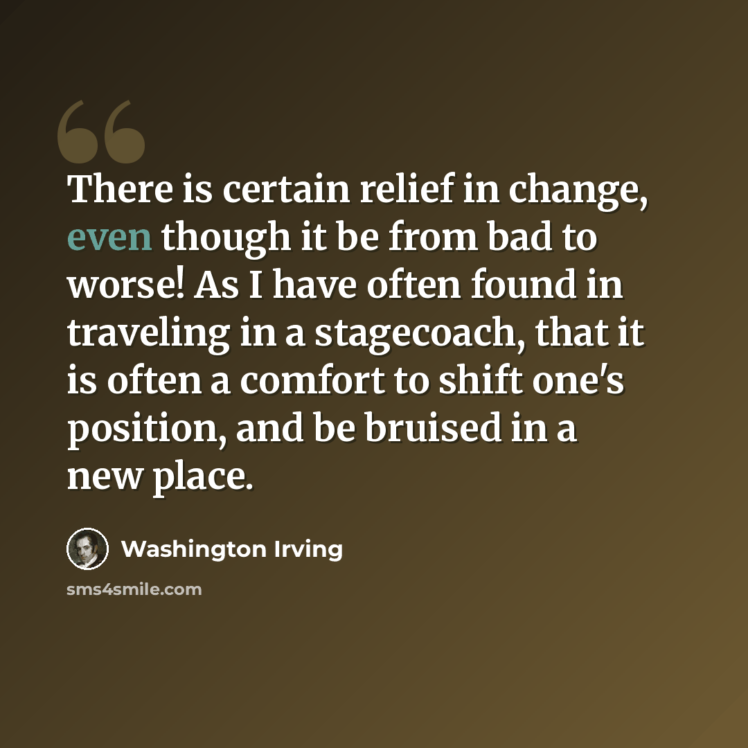 “There is certain relief in change, even though it be from bad to worse! As I have often found in traveling in a stagecoach, that it is often a comfort to shift one's position, and be bruised in a new place.” quote by Washington Irving