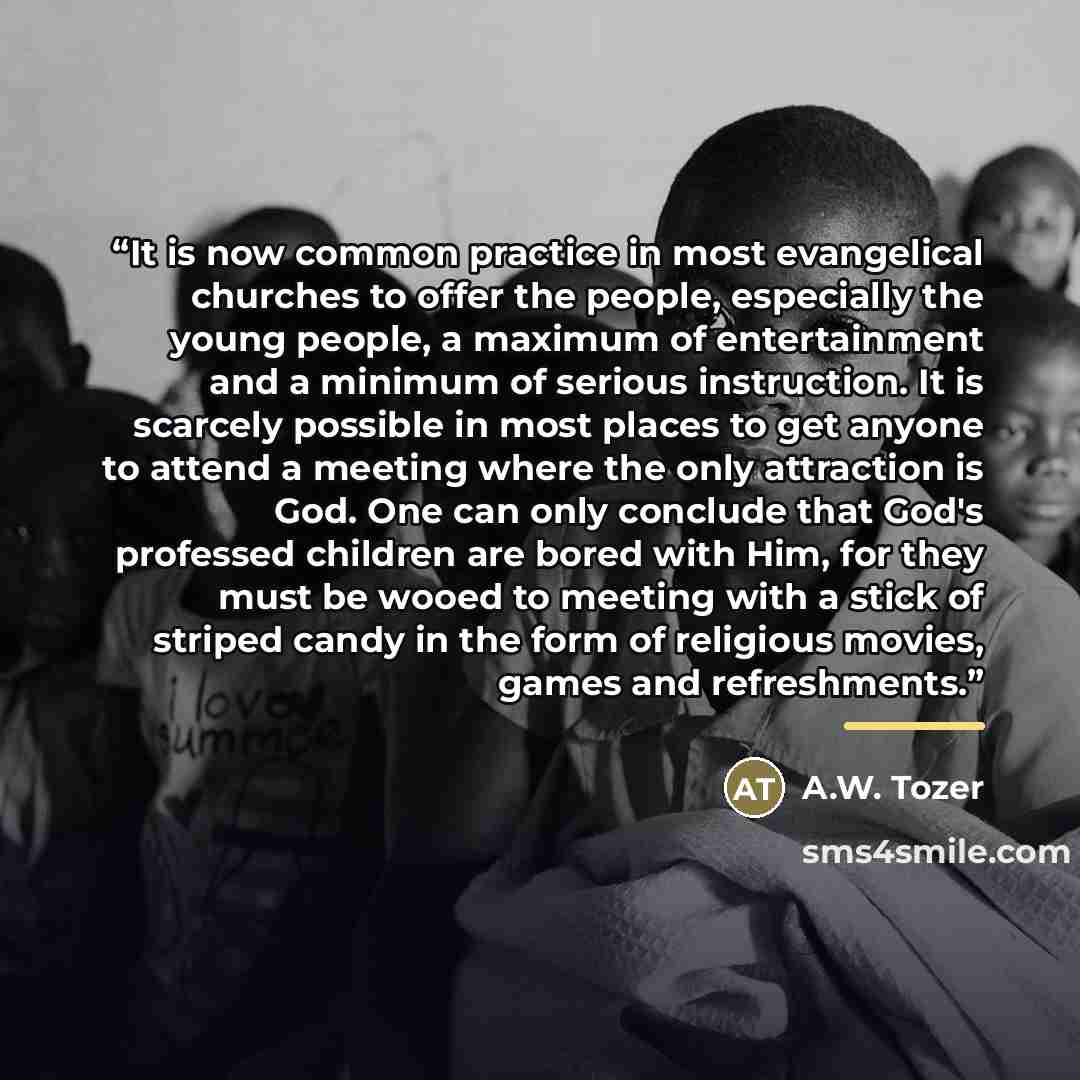 “It is now common practice in most evangelical churches to offer the people, especially the young people, a maximum of entertainment and a minimum of serious instruction. It is scarcely possible in most places to get anyone to attend a meeting where the only attraction is God. One can only conclude…” quote by A.W. Tozer